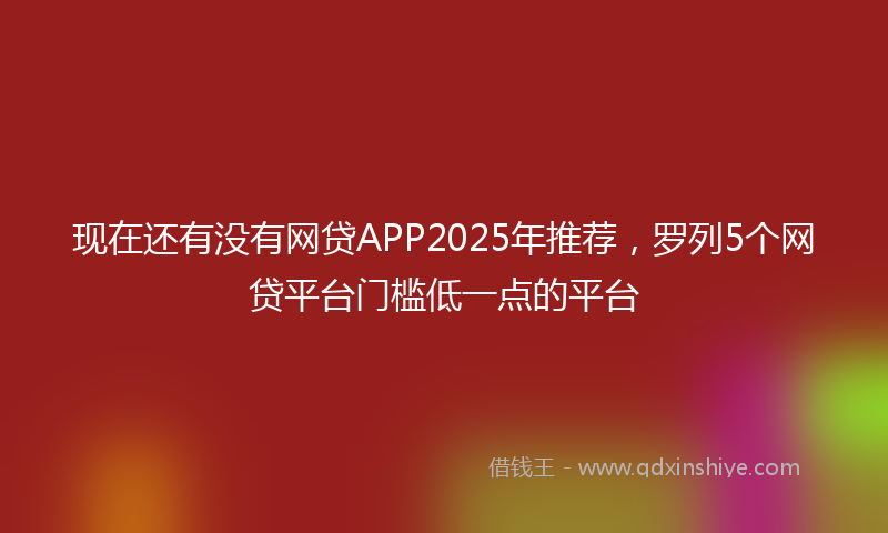 现在还有没有网贷APP2025年推荐，罗列5个网贷平台门槛低一点的平台