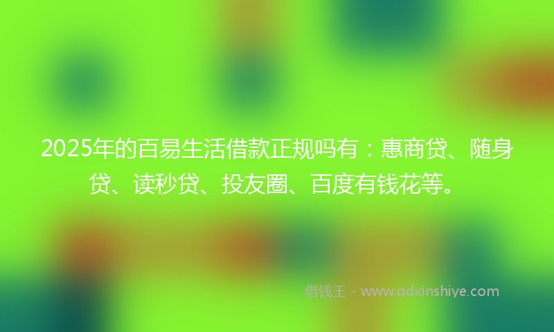2025年的百易生活借款正规吗有：惠商贷、随身贷、读秒贷、投友圈、百度有钱花等。