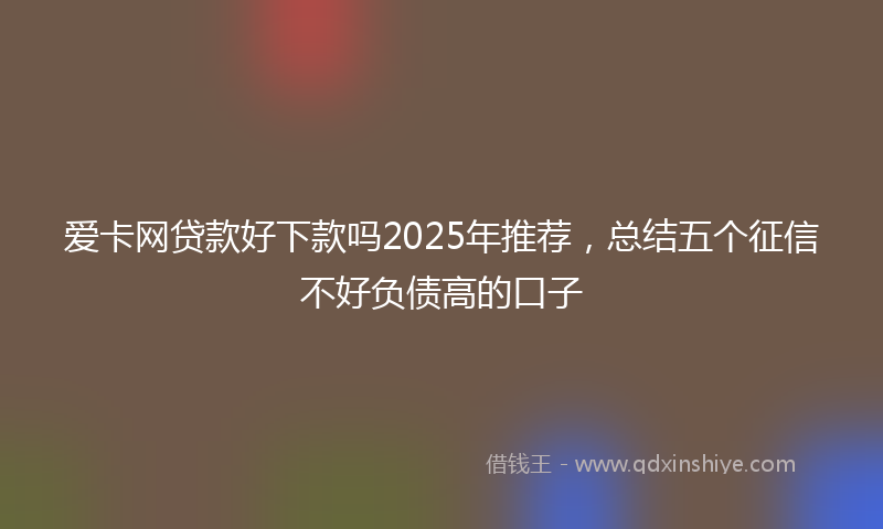 爱卡网贷款好下款吗2025年推荐，总结五个征信不好负债高的口子