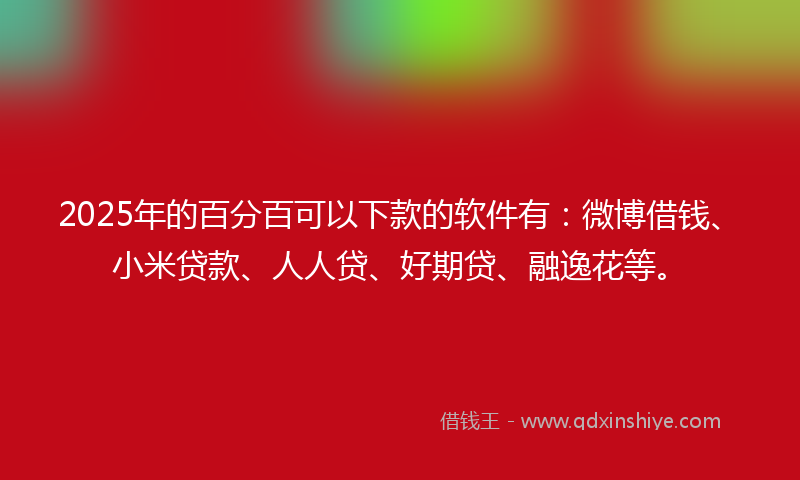 2025年的百分百可以下款的软件有：微博借钱、小米贷款、人人贷、好期贷、融逸花等。
