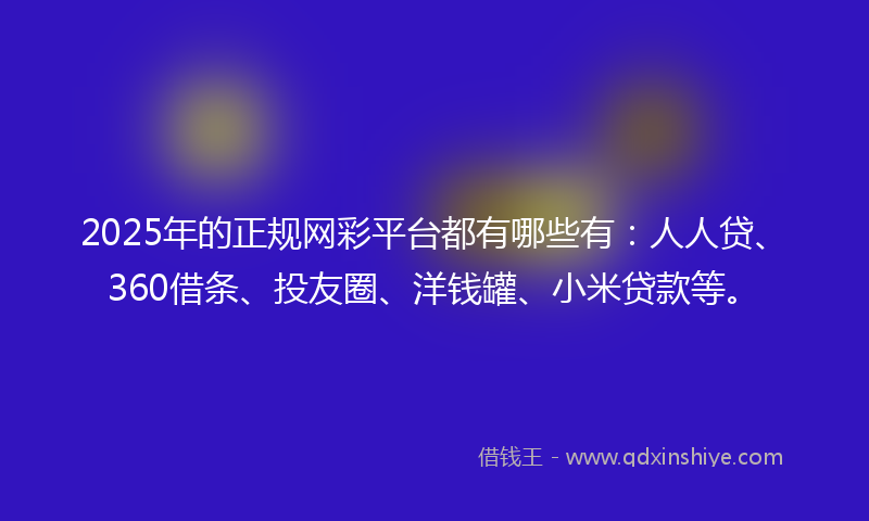 2025年的正规网彩平台都有哪些有：人人贷、360借条、投友圈、洋钱罐、小米贷款等。
