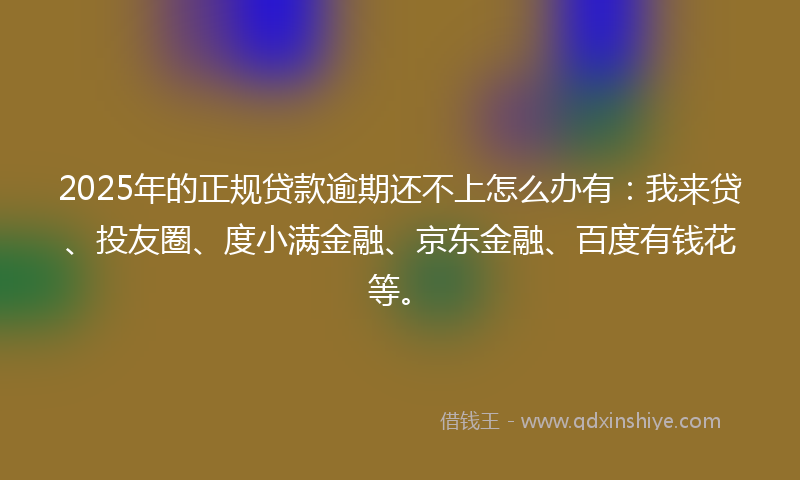 2025年的正规贷款逾期还不上怎么办有:我来贷、投友圈、度小满金融、京东金融、百度有钱花等。