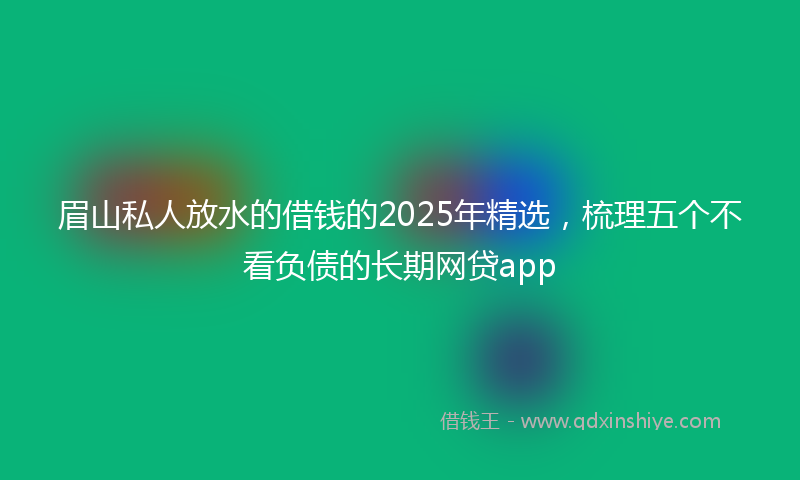 眉山私人放水的借钱的2025年精选，梳理五个不看负债的长期网贷app