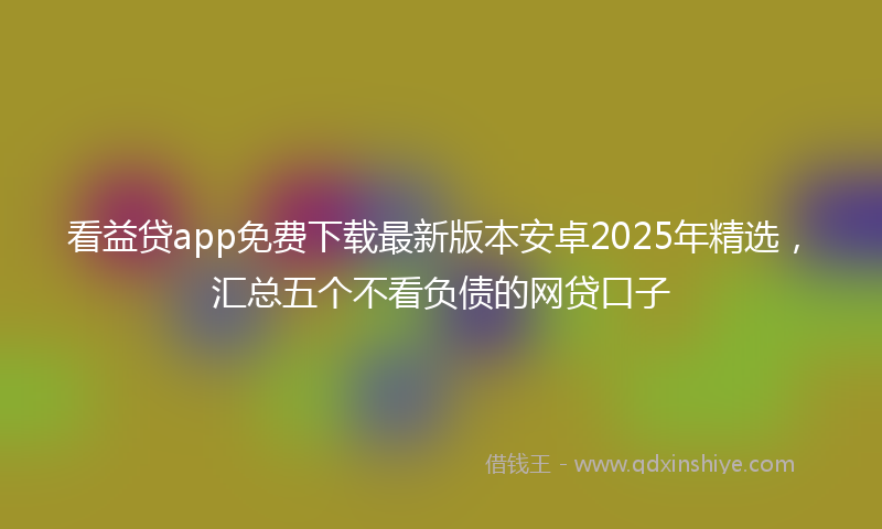 看益贷app免费下载最新版本安卓2025年精选，汇总五个不看负债的网贷口子