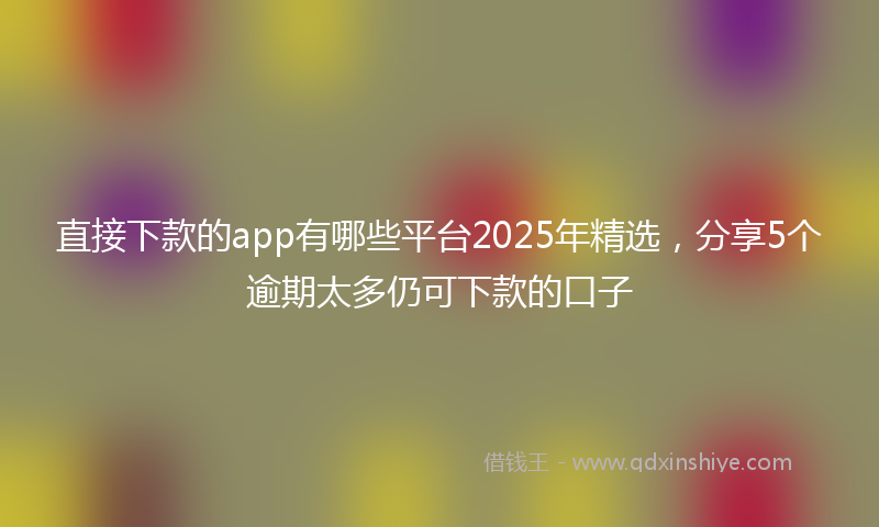 直接下款的app有哪些平台2025年精选，分享5个逾期太多仍可下款的口子
