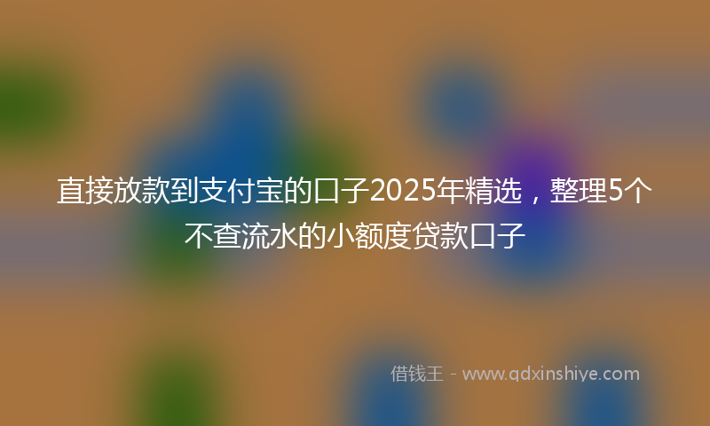 直接放款到支付宝的口子2025年精选，整理5个不查流水的小额度贷款口子