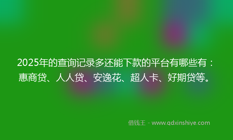 2025年的查询记录多还能下款的平台有哪些有：惠商贷、人人贷、安逸花、超人卡、好期贷等。