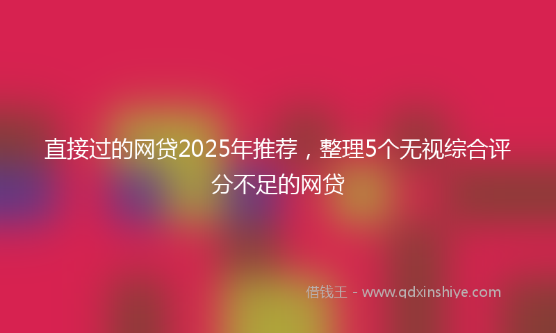 直接过的网贷2025年推荐，整理5个无视综合评分不足的网贷