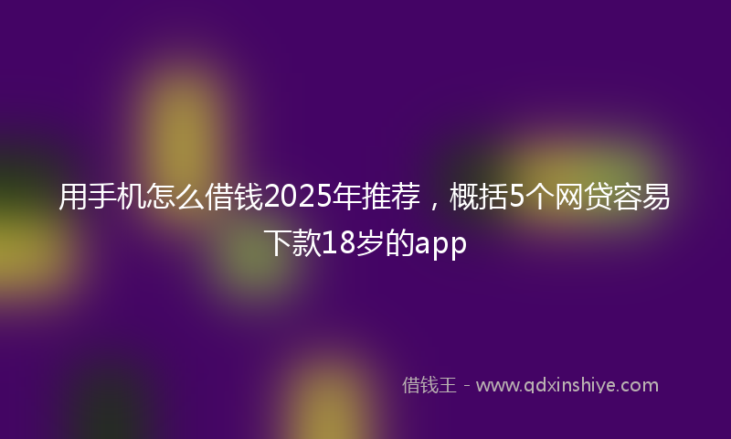 用手机怎么借钱2025年推荐，概括5个网贷容易下款18岁的app
