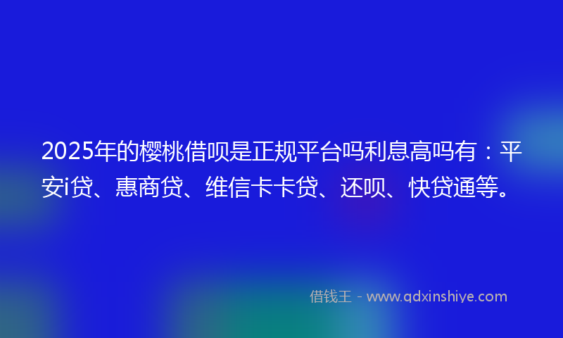 2025年的樱桃借呗是正规平台吗利息高吗有：平安i贷、惠商贷、维信卡卡贷、还呗、快贷通等。