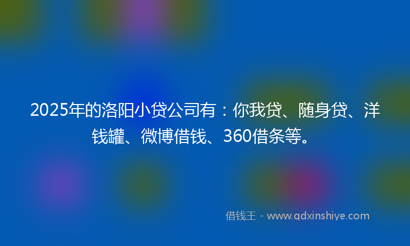 2025年的洛阳小贷公司有：你我贷、随身贷、洋钱罐、微博借钱、360借条等。