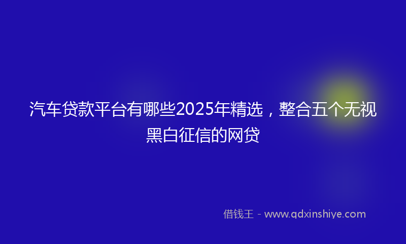 汽车贷款平台有哪些2025年精选，整合五个无视黑白征信的网贷