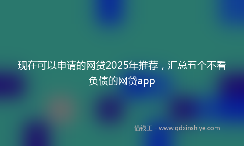 现在可以申请的网贷2025年推荐,汇总五个不看负债的网贷app