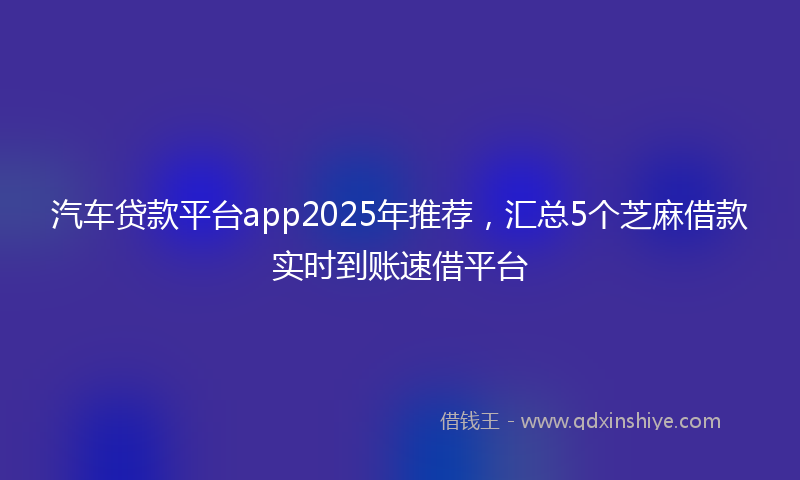 汽车贷款平台app2025年推荐，汇总5个芝麻借款实时到账速借平台