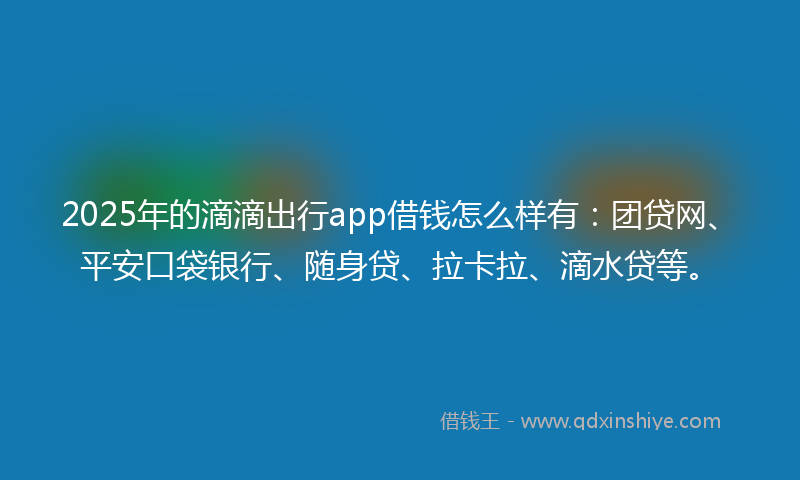 2025年的滴滴出行app借钱怎么样有：团贷网、平安口袋银行、随身贷、拉卡拉、滴水贷等。