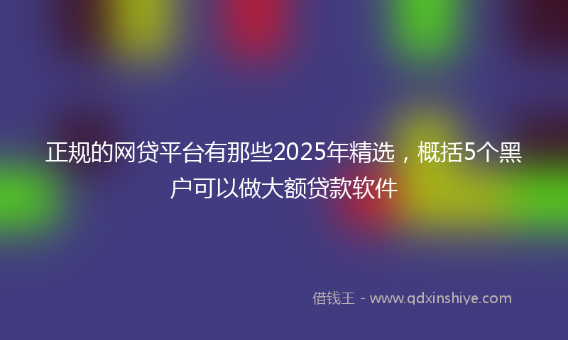 正规的网贷平台有那些2025年精选，概括5个黑户可以做大额贷款软件