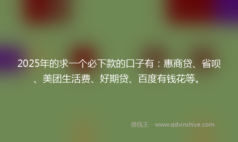 2025年的求一个必下款的口子有：惠商贷、省呗、美团生活费、好期贷、百度有钱花等。