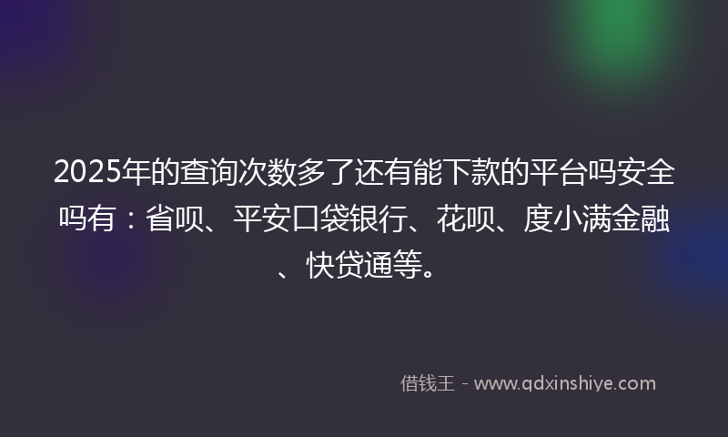 2025年的查询次数多了还有能下款的平台吗安全吗有：省呗、平安口袋银行、花呗、度小满金融、快贷通等。