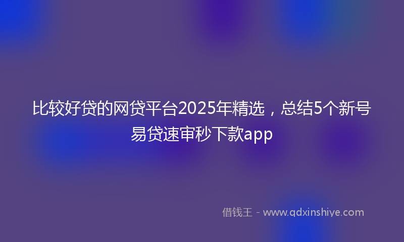 比较好贷的网贷平台2025年精选，总结5个新号易贷速审秒下款app