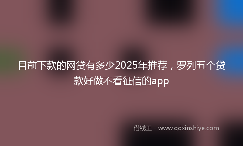 目前下款的网贷有多少2025年推荐，罗列五个贷款好做不看征信的app