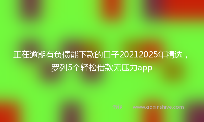 正在逾期有负债能下款的口子20212025年精选，罗列5个轻松借款无压力app
