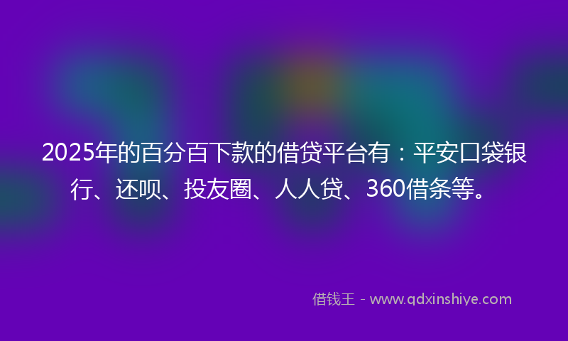 2025年的百分百下款的借贷平台有：平安口袋银行、还呗、投友圈、人人贷、360借条等。