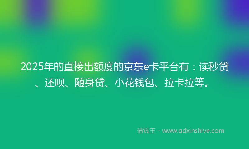 2025年的直接出额度的京东e卡平台有：读秒贷、还呗、随身贷、小花钱包、拉卡拉等。