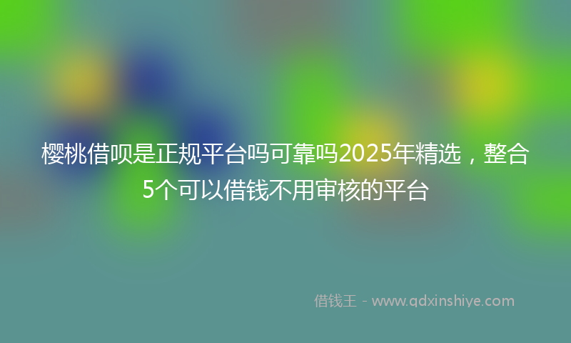 樱桃借呗是正规平台吗可靠吗2025年精选，整合5个可以借钱不用审核的平台