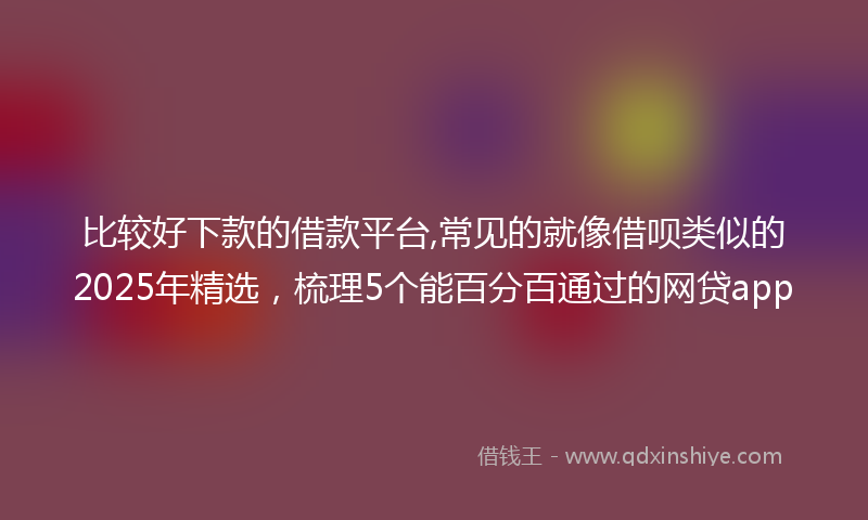 比较好下款的借款平台,常见的就像借呗类似的2025年精选，梳理5个能百分百通过的网贷app