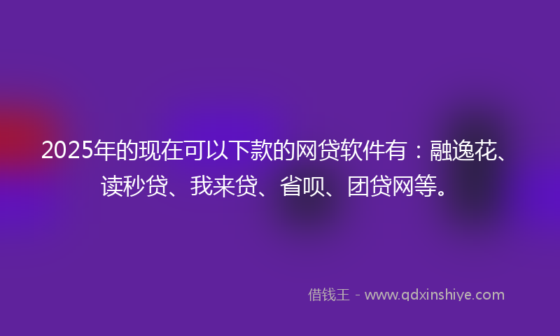 2025年的现在可以下款的网贷软件有：融逸花、读秒贷、我来贷、省呗、团贷网等。