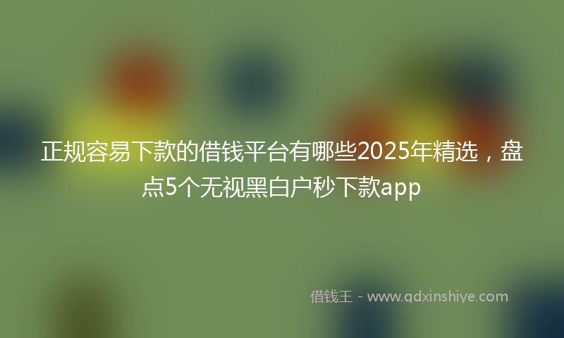 正规容易下款的借钱平台有哪些2025年精选，盘点5个无视黑白户秒下款app