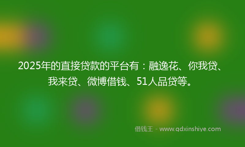 2025年的直接贷款的平台有：融逸花、你我贷、我来贷、微博借钱、51人品贷等。