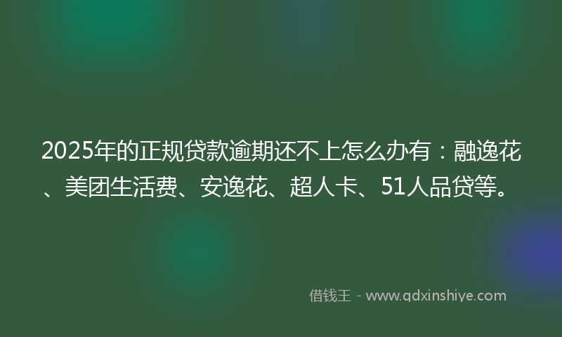 2025年的正规贷款逾期还不上怎么办有：融逸花、美团生活费、安逸花、超人卡、51人品贷等。