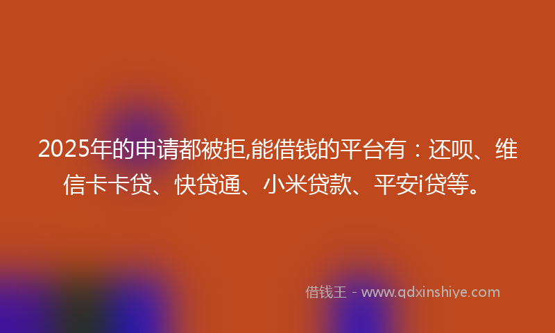 2025年的申请都被拒,能借钱的平台有:还呗、维信卡卡贷、快贷通、小米贷款、平安i贷等。