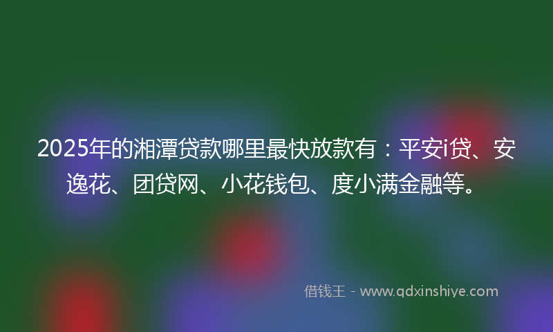 2025年的湘潭贷款哪里最快放款有：平安i贷、安逸花、团贷网、小花钱包、度小满金融等。