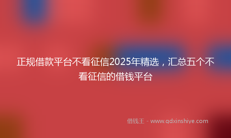正规借款平台不看征信2025年精选，汇总五个不看征信的借钱平台