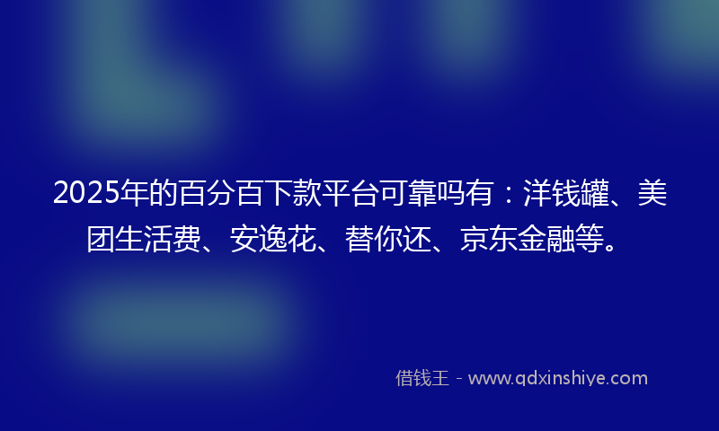 2025年的百分百下款平台可靠吗有：洋钱罐、美团生活费、安逸花、替你还、京东金融等。