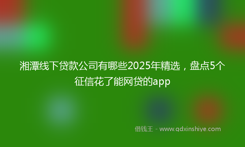 湘潭线下贷款公司有哪些2025年精选，盘点5个征信花了能网贷的app