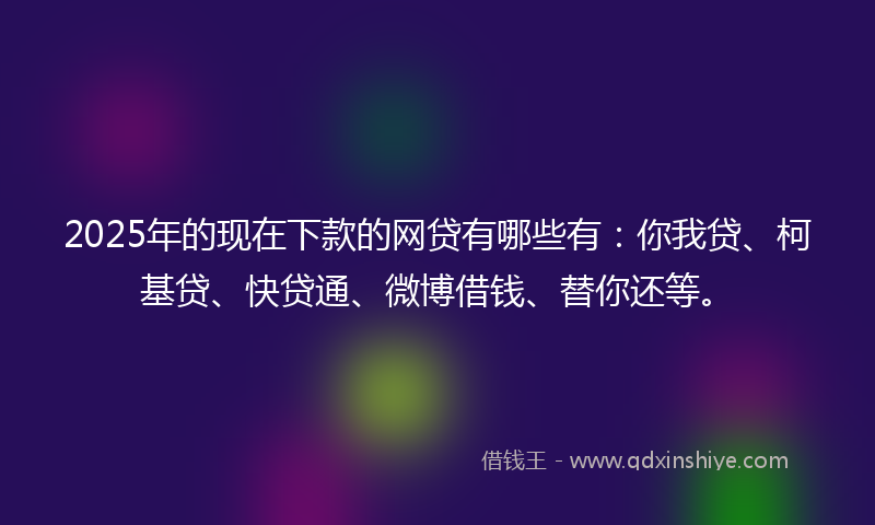 2025年的现在下款的网贷有哪些有：你我贷、柯基贷、快贷通、微博借钱、替你还等。
