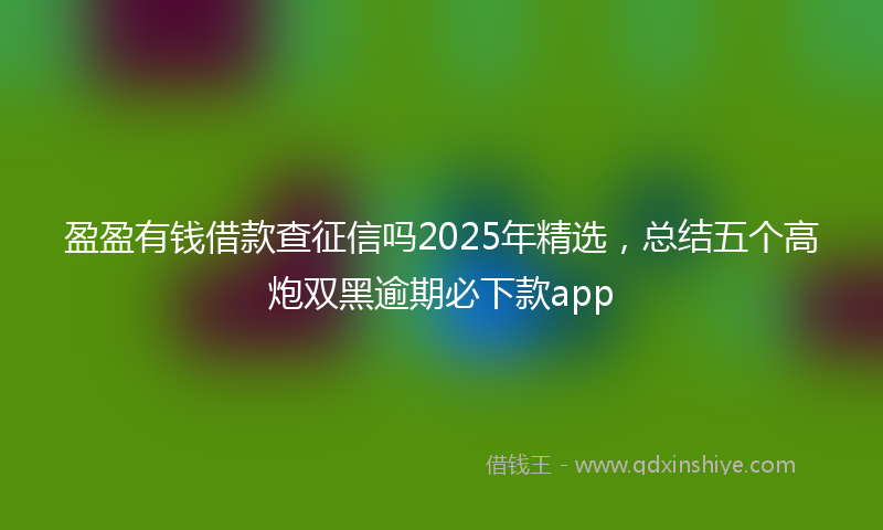 盈盈有钱借款查征信吗2025年精选，总结五个高炮双黑逾期必下款app