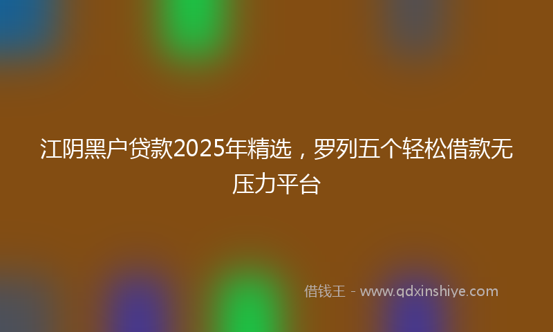 江阴黑户贷款2025年精选，罗列五个轻松借款无压力平台