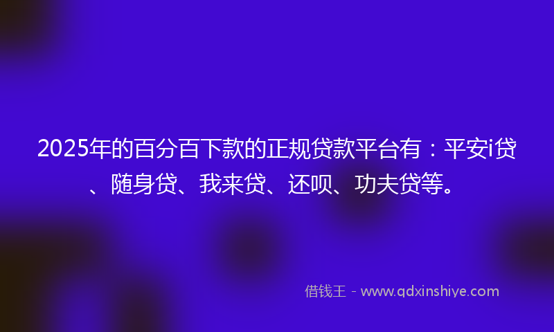2025年的百分百下款的正规贷款平台有：平安i贷、随身贷、我来贷、还呗、功夫贷等。