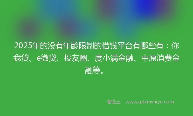2025年的没有年龄限制的借钱平台有哪些有：你我贷、e微贷、投友圈、度小满金融、中原消费金融等。