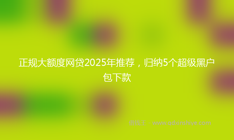 正规大额度网贷2025年推荐，归纳5个超级黑户包下款