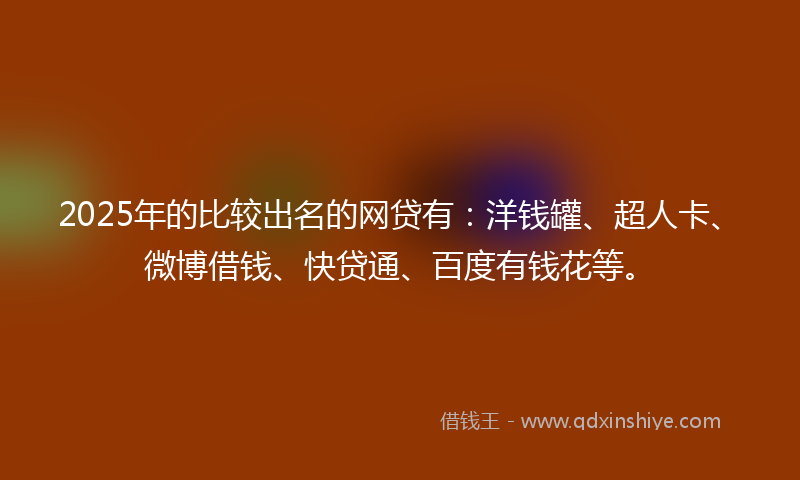 2025年的比较出名的网贷有：洋钱罐、超人卡、微博借钱、快贷通、百度有钱花等。