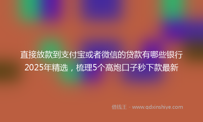 直接放款到支付宝或者微信的贷款有哪些银行2025年精选，梳理5个高炮口子秒下款最新