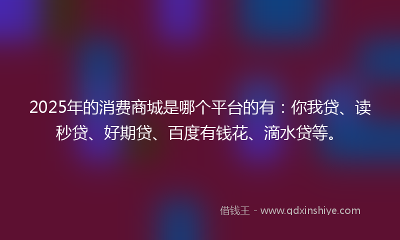 2025年的消费商城是哪个平台的有：你我贷、读秒贷、好期贷、百度有钱花、滴水贷等。