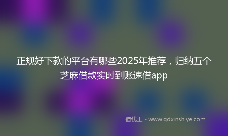 正规好下款的平台有哪些2025年推荐，归纳五个芝麻借款实时到账速借app