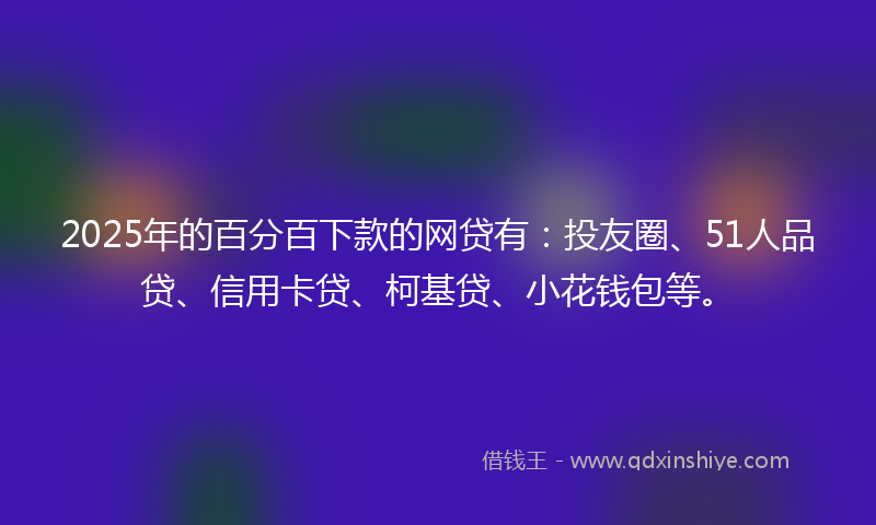 2025年的百分百下款的网贷有：投友圈、51人品贷、信用卡贷、柯基贷、小花钱包等。