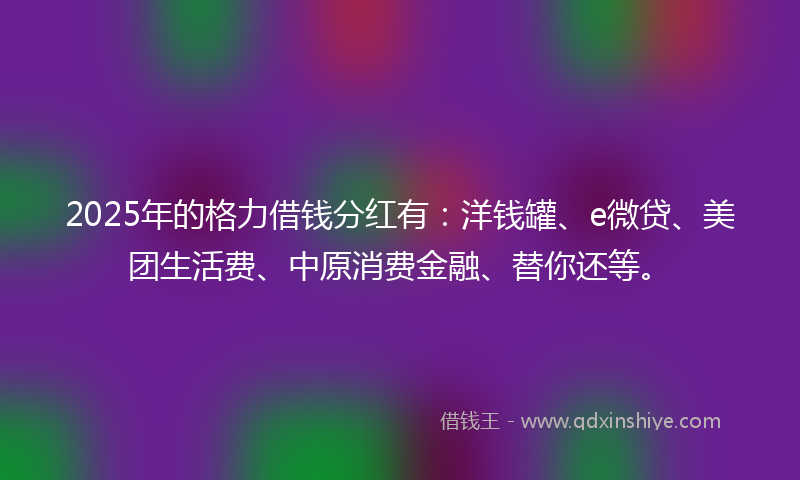 2025年的格力借钱分红有：洋钱罐、e微贷、美团生活费、中原消费金融、替你还等。
